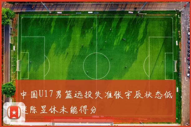 中国U17男篮远投失准张宇辰状态低迷陈昱休未能得分