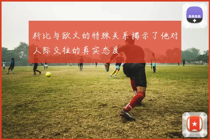 科比与欧文的特殊关系揭示了他对人际交往的真实态度