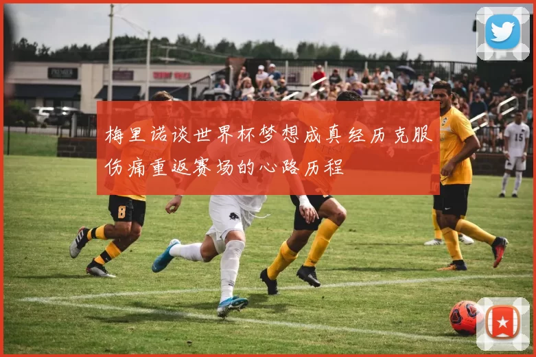 梅里诺谈世界杯梦想成真经历克服伤痛重返赛场的心路历程