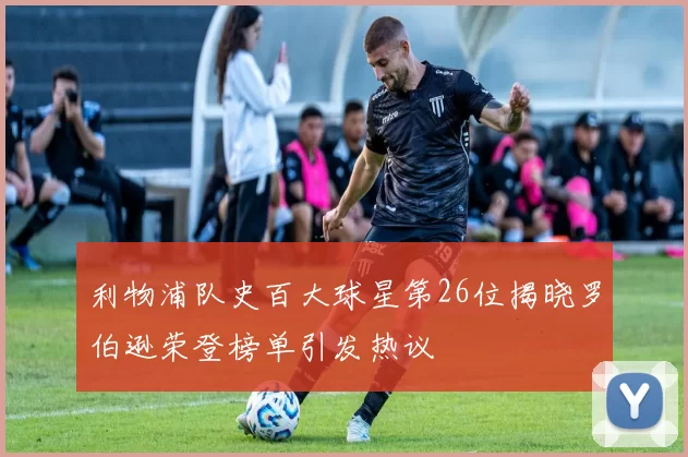 利物浦队史百大球星第26位揭晓罗伯逊荣登榜单引发热议