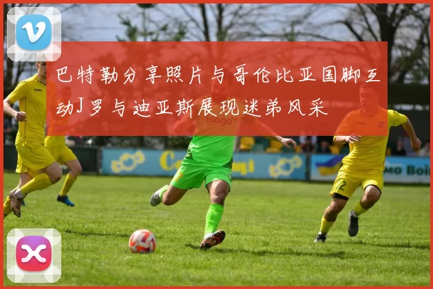 巴特勒分享照片与哥伦比亚国脚互动J罗与迪亚斯展现迷弟风采