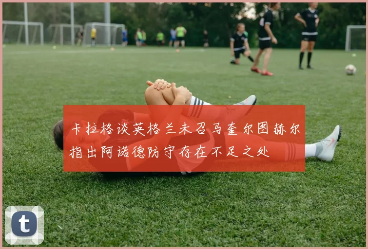 卡拉格谈英格兰未召马奎尔图赫尔指出阿诺德防守存在不足之处