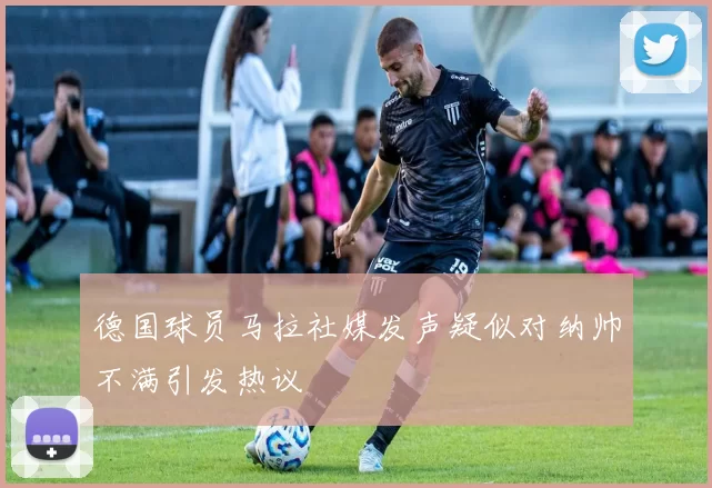 德国球员马拉社媒发声疑似对纳帅不满引发热议