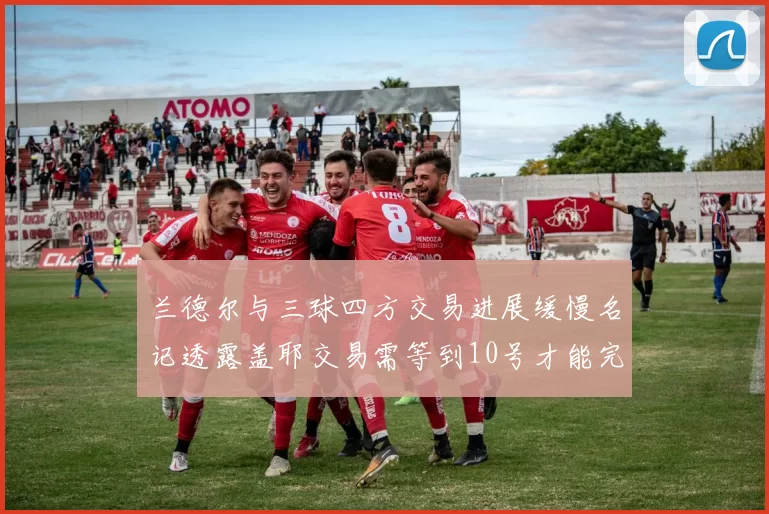 兰德尔与三球四方交易进展缓慢名记透露盖耶交易需等到10号才能完成