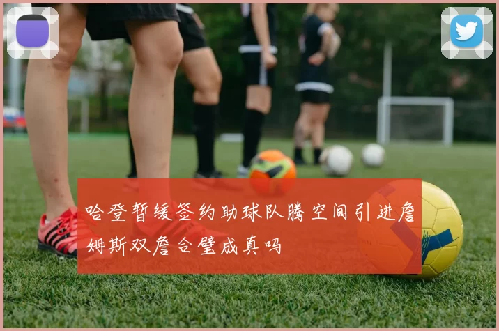 哈登暂缓签约助球队腾空间引进詹姆斯双詹合璧成真吗