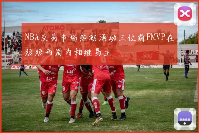 NBA交易市场热潮涌动三位前FMVP在短短两周内相继易主