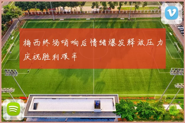 梅西终场哨响后情绪爆发释放压力庆祝胜利艰辛