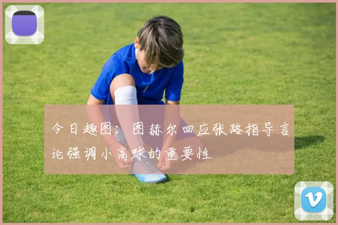 今日趣图：图赫尔回应张路指导言论强调小高球的重要性