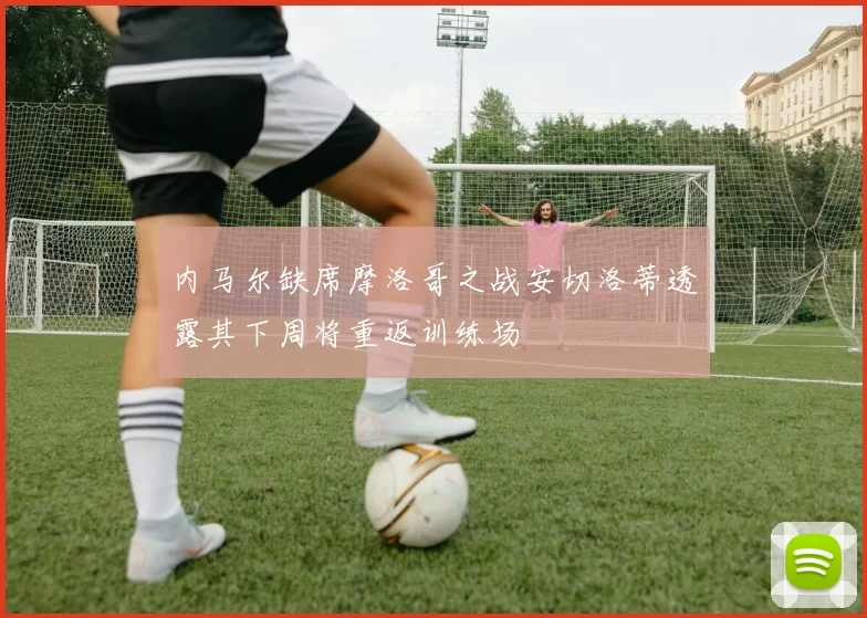 内马尔缺席摩洛哥之战安切洛蒂透露其下周将重返训练场